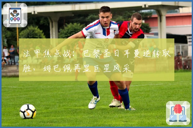 法甲焦点战：巴黎圣日耳曼逆转取胜，姆巴佩再显巨星风采