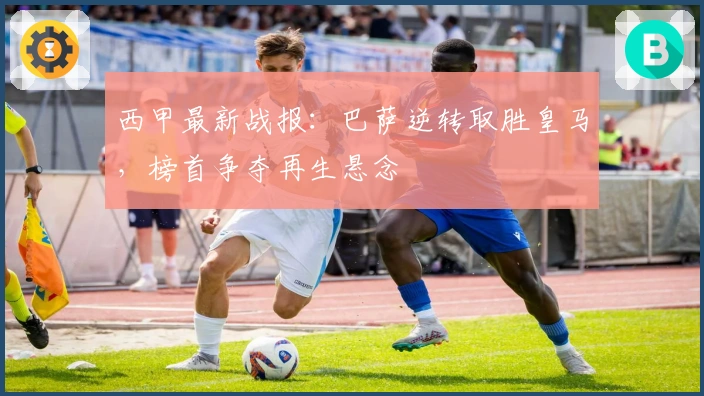 西甲最新战报：巴萨逆转取胜皇马，榜首争夺再生悬念