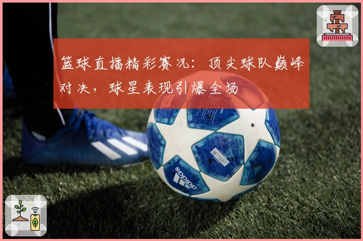 篮球直播精彩赛况：顶尖球队巅峰对决，球星表现引爆全场