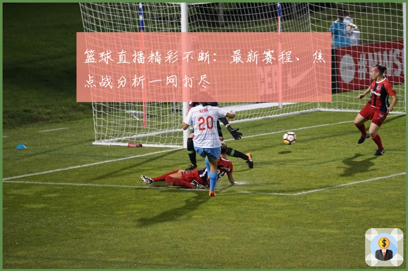篮球直播精彩不断：最新赛程、焦点战分析一网打尽