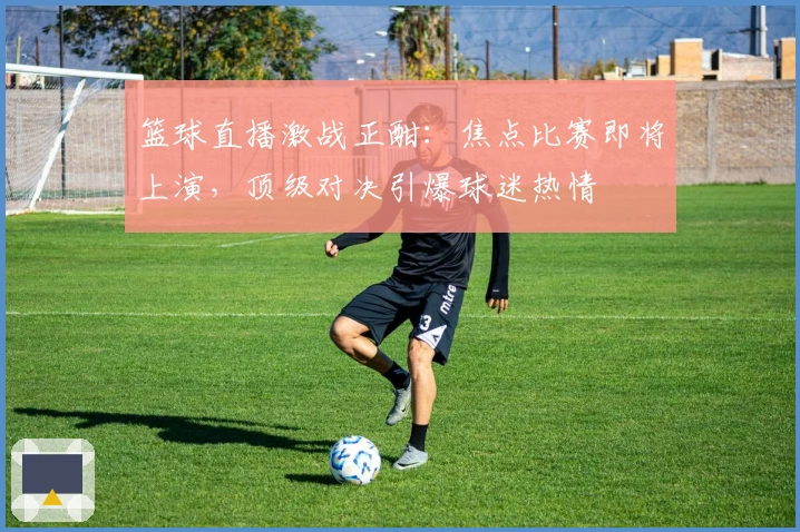 篮球直播激战正酣：焦点比赛即将上演，顶级对决引爆球迷热情