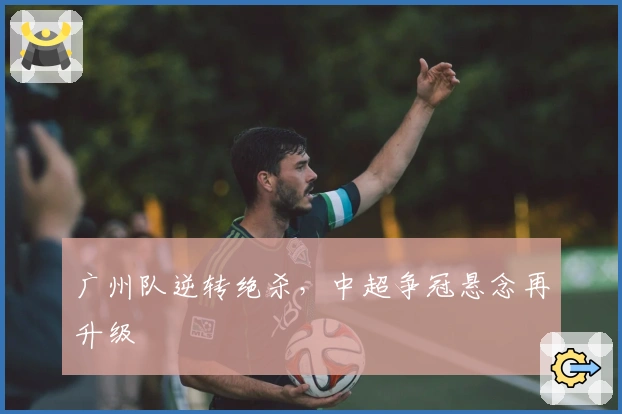 广州队逆转绝杀，中超争冠悬念再升级