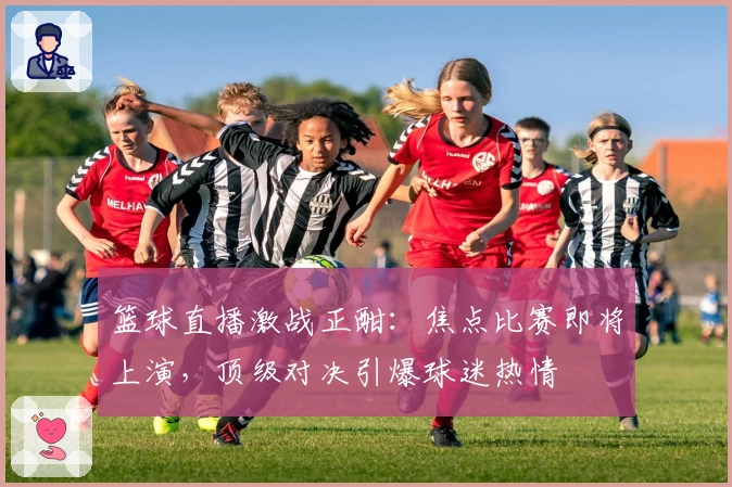 篮球直播激战正酣:焦点比赛即将上演,顶级对决引爆球迷热情