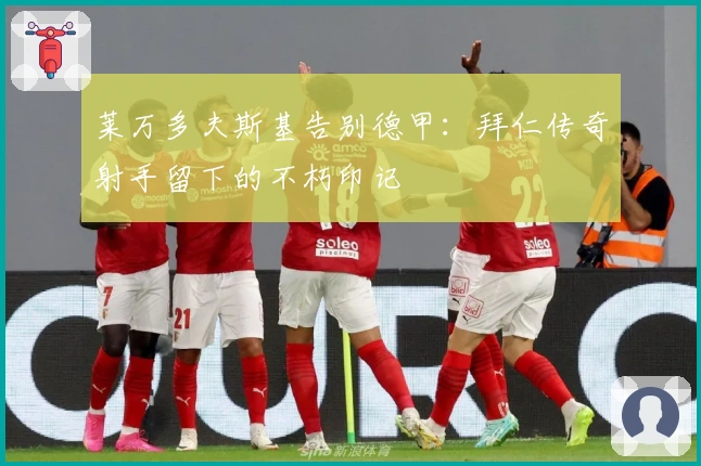 莱万多夫斯基告别德甲：拜仁传奇射手留下的不朽印记