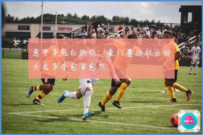 意甲争冠白热化：豪门鏖战积分榜头名争夺愈演愈烈