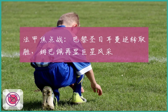 法甲焦点战：巴黎圣日耳曼逆转取胜，姆巴佩再显巨星风采